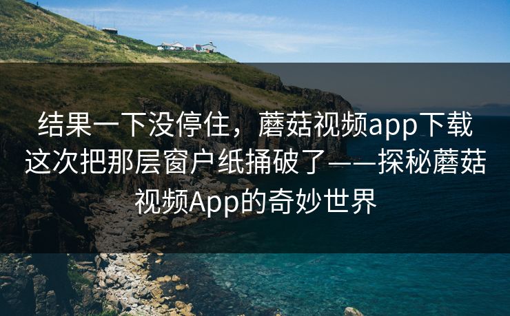 结果一下没停住，蘑菇视频app下载这次把那层窗户纸捅破了——探秘蘑菇视频App的奇妙世界