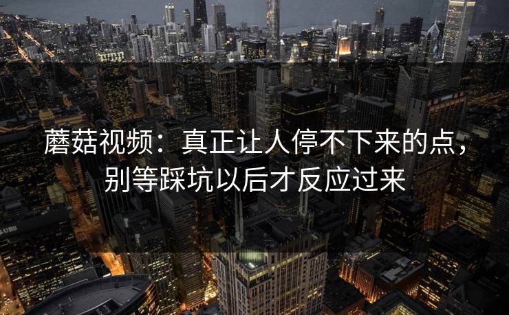 蘑菇视频：真正让人停不下来的点，别等踩坑以后才反应过来