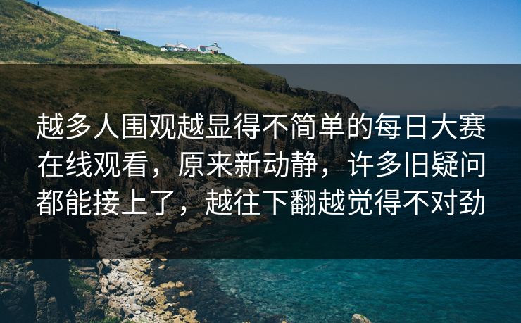 越多人围观越显得不简单的每日大赛在线观看，原来新动静，许多旧疑问都能接上了，越往下翻越觉得不对劲