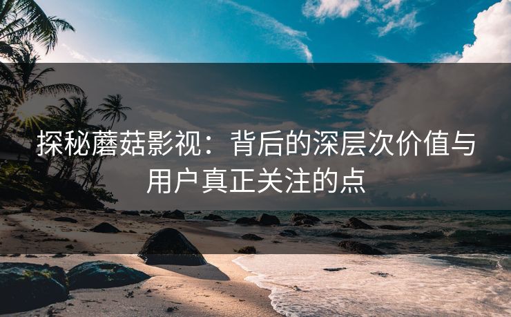 探秘蘑菇影视：背后的深层次价值与用户真正关注的点