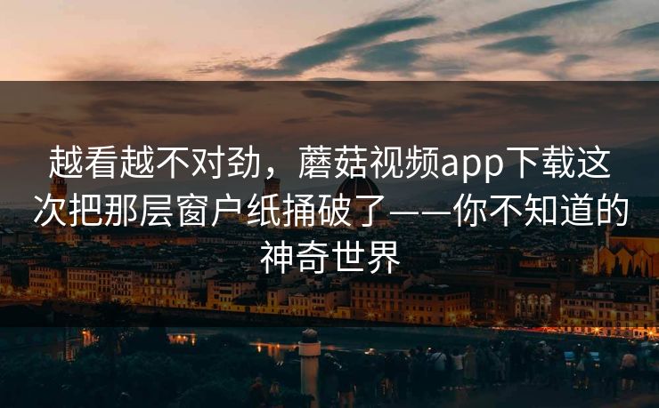 越看越不对劲，蘑菇视频app下载这次把那层窗户纸捅破了——你不知道的神奇世界