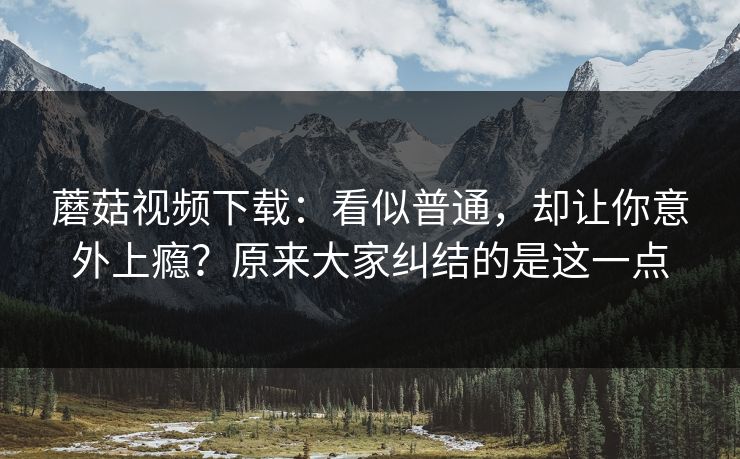 蘑菇视频下载：看似普通，却让你意外上瘾？原来大家纠结的是这一点