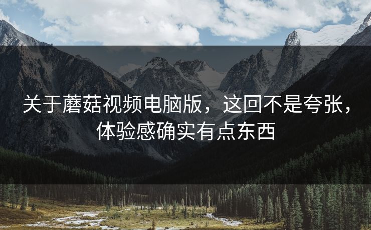 关于蘑菇视频电脑版，这回不是夸张，体验感确实有点东西