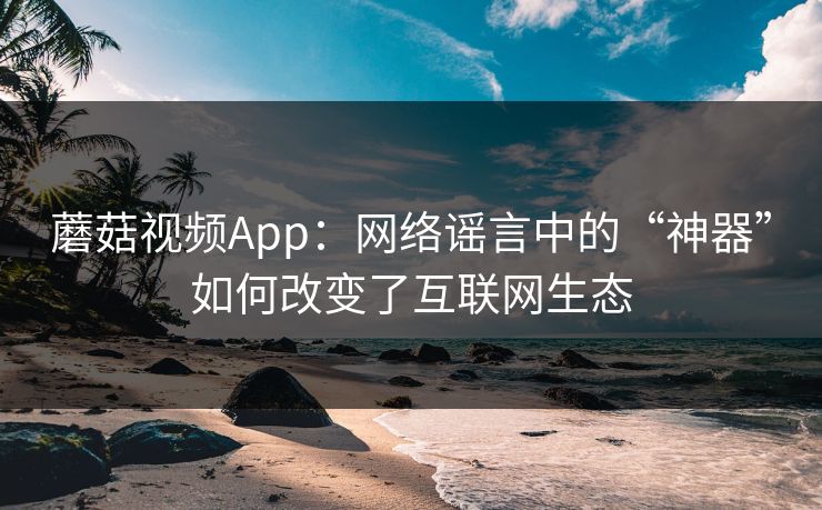 蘑菇视频App：网络谣言中的“神器”如何改变了互联网生态