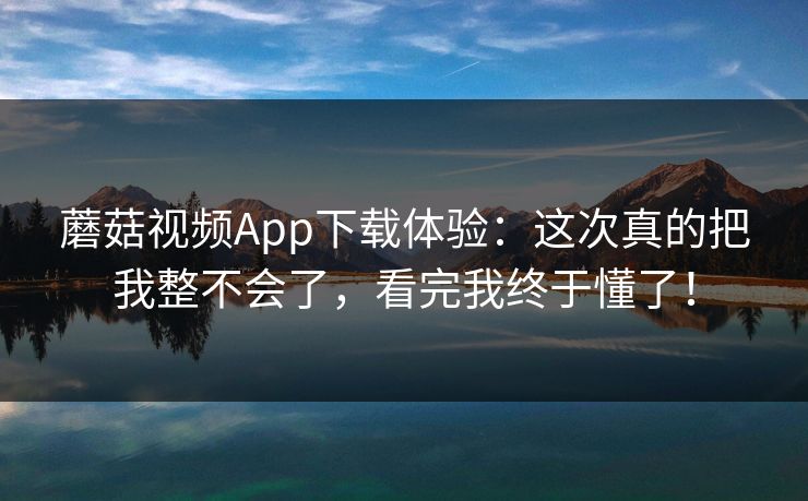 蘑菇视频App下载体验：这次真的把我整不会了，看完我终于懂了！