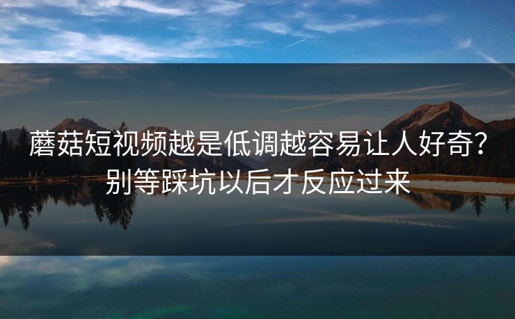 蘑菇短视频越是低调越容易让人好奇？别等踩坑以后才反应过来